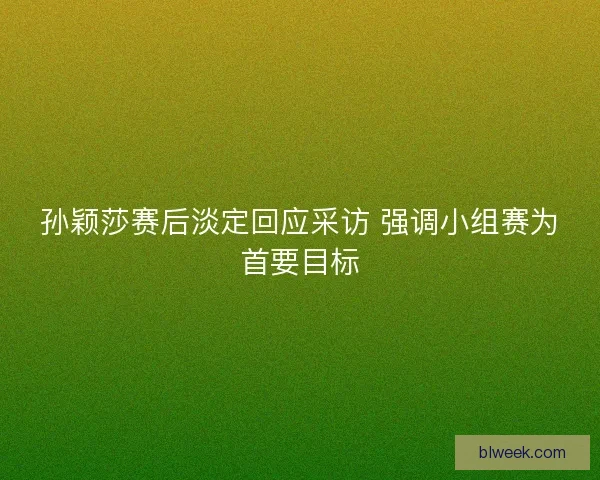孙颖莎赛后淡定回应采访 强调小组赛为首要目标