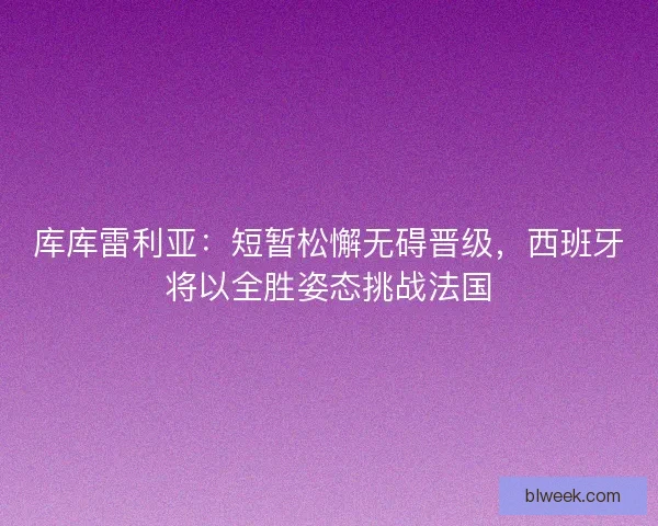 库库雷利亚：短暂松懈无碍晋级，西班牙将以全胜姿态挑战法国