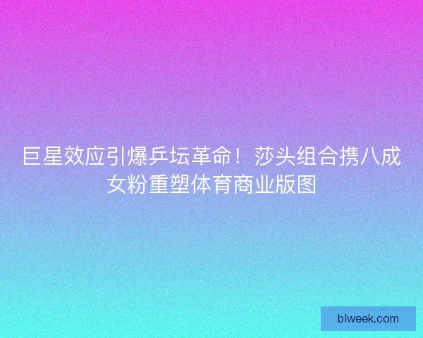 巨星效应引爆乒坛革命！莎头组合携八成女粉重塑体育商业版图