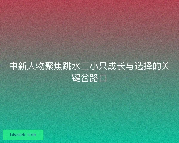 中新人物聚焦跳水三小只成长与选择的关键岔路口