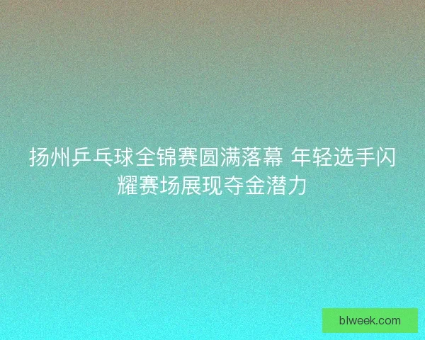 扬州乒乓球全锦赛圆满落幕 年轻选手闪耀赛场展现夺金潜力