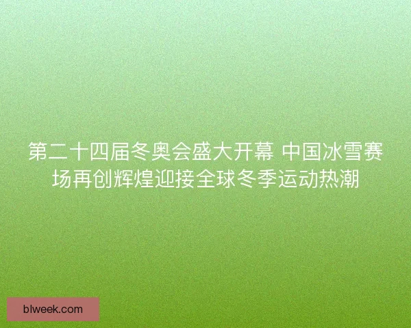 第二十四届冬奥会盛大开幕 中国冰雪赛场再创辉煌迎接全球冬季运动热潮